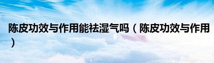 陈皮功效与作用(陈皮功效与作用能祛湿气吗)