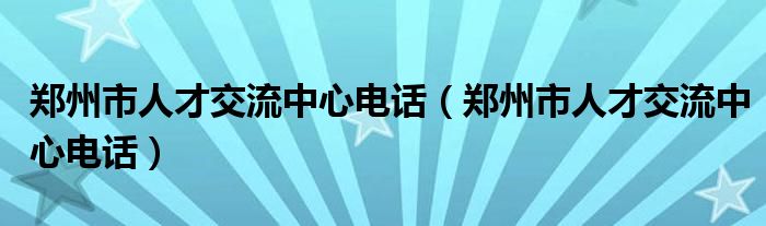 郑州市人才交流中心电话(郑州市人才交流中心电话)