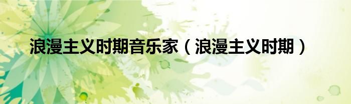 浪漫主义时期(浪漫主义时期音乐家)
