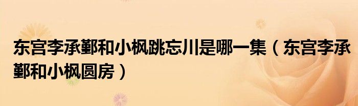 东宫李承鄞和小枫圆房(东宫李承鄞和小枫跳忘川是哪一集)