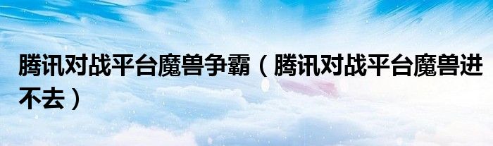 腾讯对战平台魔兽进不去(腾讯对战平台魔兽争霸)