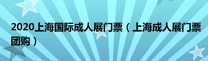 上海成人展门票团购(2020上海国际成人展门票)