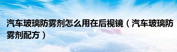 汽车玻璃防雾剂配方(汽车玻璃防雾剂怎么用在后视镜)