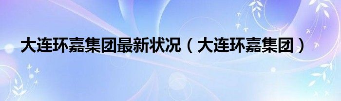 大连环嘉集团(大连环嘉集团最新状况)