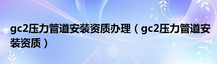 gc2压力管道安装资质(gc2压力管道安装资质办理)