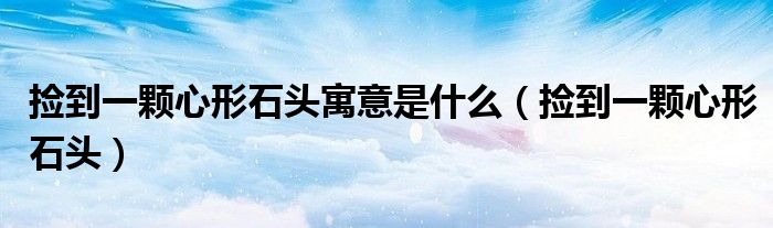捡到一颗心形石头(捡到一颗心形石头寓意是什么)