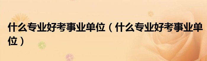 什么专业好考事业单位(什么专业好考事业单位)