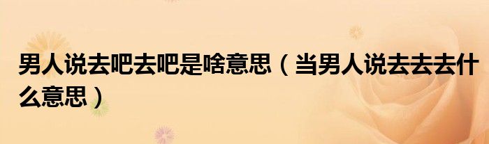 当男人说去去去什么意思(男人说去吧去吧是啥意思)