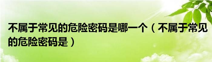 不属于常见的危险密码是(不属于常见的危险密码是哪一个)