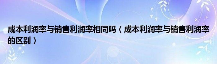 成本利润率与销售利润率的区别(成本利润率与销售利润率相同吗)