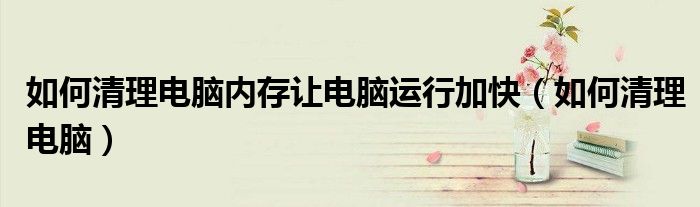如何清理电脑(如何清理电脑内存让电脑运行加快)