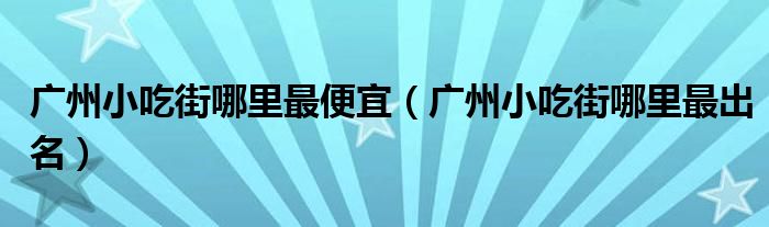 广州小吃街哪里最出名(广州小吃街哪里最便宜)