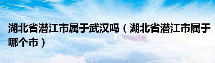 湖北省潜江市属于哪个市(湖北省潜江市属于武汉吗)