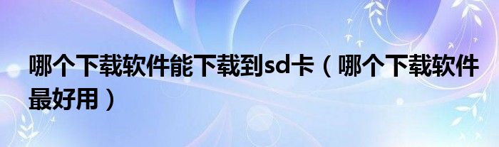哪个下载软件最好用(哪个下载软件能下载到sd卡)
