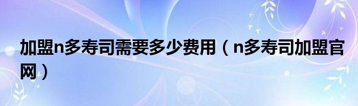 n多寿司加盟官网(加盟n多寿司需要多少费用)