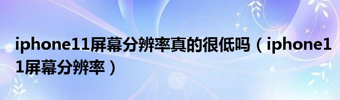 iphone11屏幕分辨率(iphone11屏幕分辨率真的很低吗)