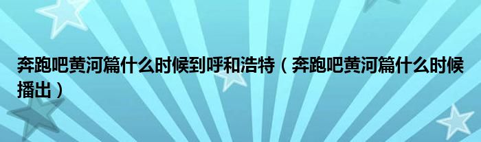 奔跑吧黄河篇什么时候播出(奔跑吧黄河篇什么时候到呼和浩特)