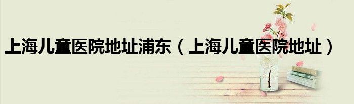 上海儿童医院地址(上海儿童医院地址浦东)