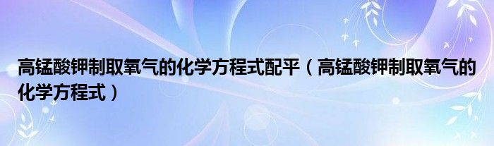 高锰酸钾制取氧气的化学方程式(高锰酸钾制取氧气的化学方程式配平)