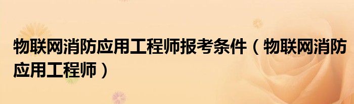 物联网消防应用工程师(物联网消防应用工程师报考条件)