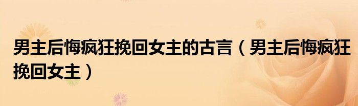 男主后悔疯狂挽回女主(男主后悔疯狂挽回女主的古言)