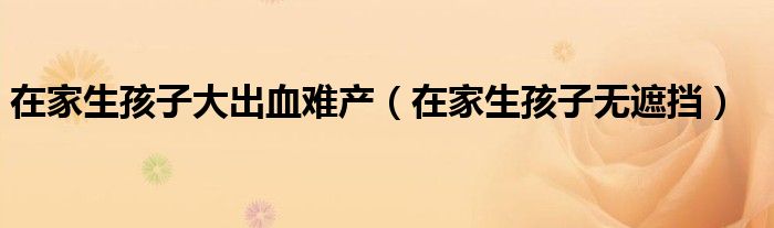 在家生孩子无遮挡(在家生孩子大出血难产)
