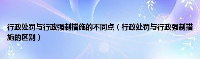 行政处罚与行政强制措施的区别(行政处罚与行政强制措施的不同点)