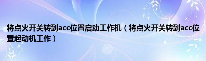 将点火开关转到acc位置起动机工作(将点火开关转到acc位置启动工作机)