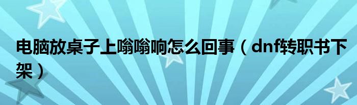 dnf转职书下架(电脑放桌子上嗡嗡响怎么回事)