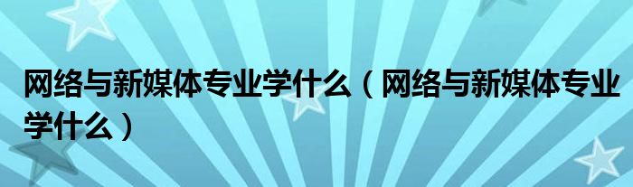 网络与新媒体专业学什么(网络与新媒体专业学什么)