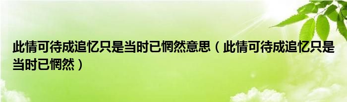 此情可待成追忆只是当时已惘然(此情可待成追忆只是当时已惘然意思)