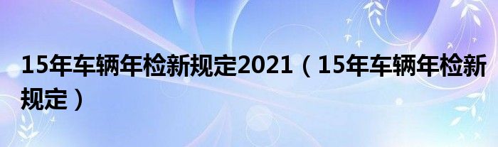 15年车辆年检新规定(15年车辆年检新规定2021)