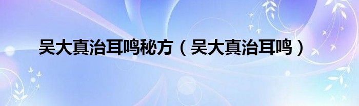 吴大真治耳鸣(吴大真治耳鸣秘方)