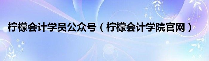 柠檬会计学院官网(柠檬会计学员公众号)