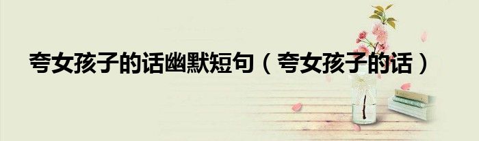 夸女孩子的话(夸女孩子的话幽默短句)
