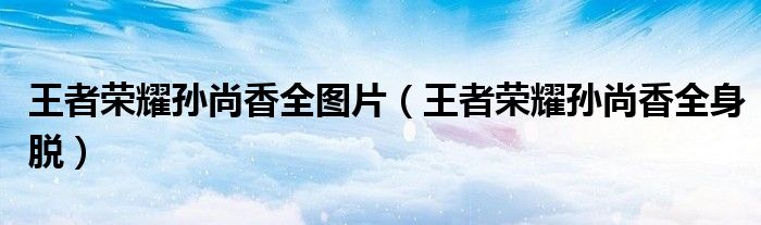 王者荣耀孙尚香全身脱(王者荣耀孙尚香全图片)