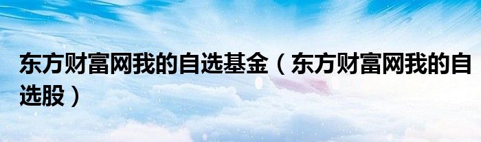 东方财富网我的自选股(东方财富网我的自选基金)