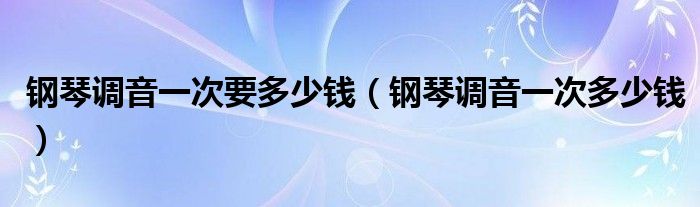 钢琴调音一次多少钱(钢琴调音一次要多少钱)
