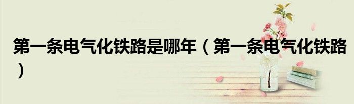 第一条电气化铁路(第一条电气化铁路是哪年)