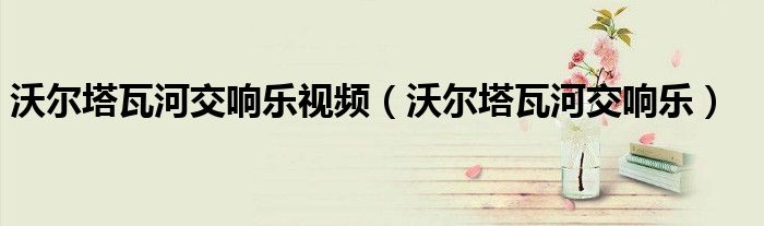 沃尔塔瓦河交响乐(沃尔塔瓦河交响乐视频)