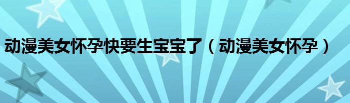 动漫美女怀孕(动漫美女怀孕快要生宝宝了)