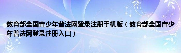 教育部全国青少年普法网登录注册入口(教育部全国青少年普法网登录注册手机版)