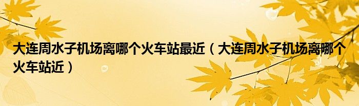 大连周水子机场离哪个火车站近(大连周水子机场离哪个火车站最近)