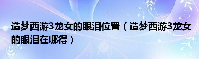 造梦西游3龙女的眼泪在哪得(造梦西游3龙女的眼泪位置)
