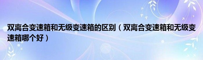 双离合变速箱和无级变速箱哪个好(双离合变速箱和无级变速箱的区别)