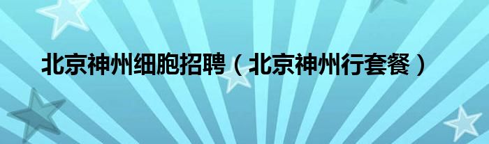 北京神州行套餐(北京神州细胞招聘)