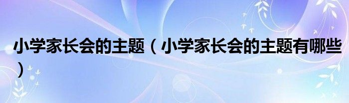 小学家长会的主题有哪些(小学家长会的主题)