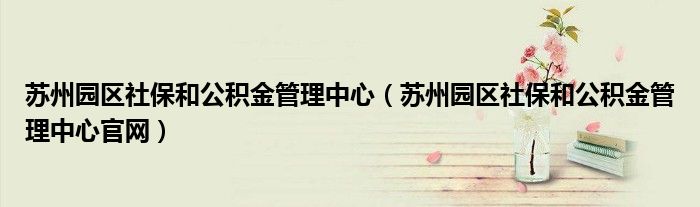 苏州园区社保和公积金管理中心官网(苏州园区社保和公积金管理中心)
