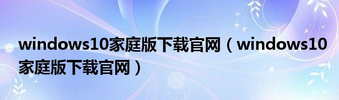windows10家庭版下载官网(windows10家庭版下载官网)
