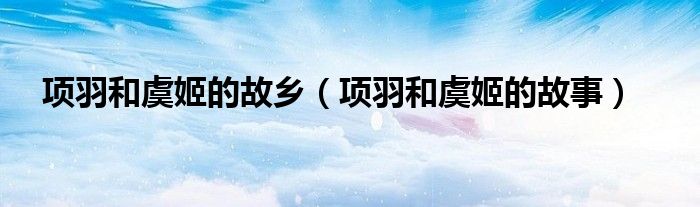 项羽和虞姬的故事(项羽和虞姬的故乡)